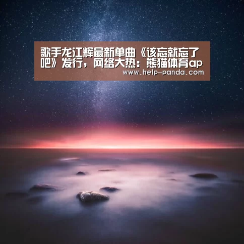 歌手龙江辉最新单曲《该忘就忘了吧》发行，网络大热：熊猫体育app
